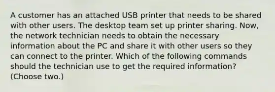 A customer has an attached USB printer that needs to be shared with other users. The desktop team set up printer sharing. Now, the network technician needs to obtain the necessary information about the PC and share it with other users so they can connect to the printer. Which of the following commands should the technician use to get the required information? (Choose two.)