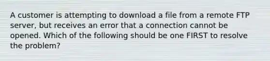 A customer is attempting to download a file from a remote FTP server, but receives an error that a connection cannot be opened. Which of the following should be one FIRST to resolve the problem?