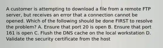 A customer is attempting to download a file from a remote FTP server, but receives an error that a connection cannot be opened. Which of the following should be done FIRST to resolve the problem? A. Ensure that port 20 is open B. Ensure that port 161 is open C. Flush the DNS cache on the local workstation D. Validate the security certificate from the host