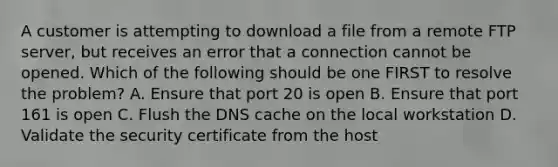 A customer is attempting to download a file from a remote FTP server, but receives an error that a connection cannot be opened. Which of the following should be one FIRST to resolve the problem? A. Ensure that port 20 is open B. Ensure that port 161 is open C. Flush the DNS cache on the local workstation D. Validate the security certificate from the host