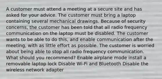 A customer must attend a meeting at a secure site and has asked for your advice. The customer must bring a laptop containing several mechanical drawings. Because of security concerns, the customer has been told that all radio frequency communication on the laptop must be disabled. The customer wants to be able to do this, and enable communication after the meeting, with as little effort as possible. The customer is worried about being able to stop all radio frequency communication. What should you recommend? Enable airplane mode install a removable laptop lock Disable Wi-Fi and Bluetooth Disable the wireless network adapter