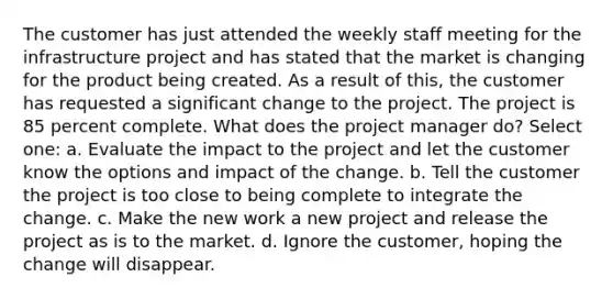 The customer has just attended the weekly staff meeting for the infrastructure project and has stated that the market is changing for the product being created. As a result of this, the customer has requested a significant change to the project. The project is 85 percent complete. What does the project manager do? Select one: a. Evaluate the impact to the project and let the customer know the options and impact of the change. b. Tell the customer the project is too close to being complete to integrate the change. c. Make the new work a new project and release the project as is to the market. d. Ignore the customer, hoping the change will disappear.