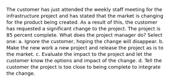 The customer has just attended the weekly staff meeting for the infrastructure project and has stated that the market is changing for the product being created. As a result of this, the customer has requested a significant change to the project. The project is 85 percent complete. What does the project manager do? Select one: a. Ignore the customer, hoping the change will disappear. b. Make the new work a new project and release the project as is to the market. c. Evaluate the impact to the project and let the customer know the options and impact of the change. d. Tell the customer the project is too close to being complete to integrate the change.