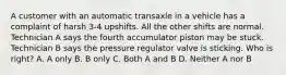 A customer with an automatic transaxle in a vehicle has a complaint of harsh 3-4 upshifts. All the other shifts are normal. Technician A says the fourth accumulator piston may be stuck. Technician B says the pressure regulator valve is sticking. Who is right? A. A only B. B only C. Both A and B D. Neither A nor B