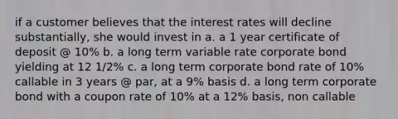 if a customer believes that the interest rates will decline substantially, she would invest in a. a 1 year certificate of deposit @ 10% b. a long term variable rate corporate bond yielding at 12 1/2% c. a long term corporate bond rate of 10% callable in 3 years @ par, at a 9% basis d. a long term corporate bond with a coupon rate of 10% at a 12% basis, non callable