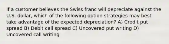 If a customer believes the Swiss franc will depreciate against the U.S. dollar, which of the following option strategies may best take advantage of the expected depreciation? A) Credit put spread B) Debit call spread C) Uncovered put writing D) Uncovered call writing