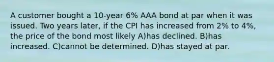 A customer bought a 10-year 6% AAA bond at par when it was issued. Two years later, if the CPI has increased from 2% to 4%, the price of the bond most likely A)has declined. B)has increased. C)cannot be determined. D)has stayed at par.