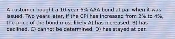 A customer bought a 10-year 6% AAA bond at par when it was issued. Two years later, if the CPI has increased from 2% to 4%, the price of the bond most likely A) has increased. B) has declined. C) cannot be determined. D) has stayed at par.