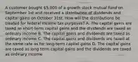 A customer bought 5,000 of a growth stock mutual fund on September 1st and received a distribution of dividends and capital gains on October 31st. How will the distributions be treated for federal income tax purposes? A. The capital gains are taxed as short-term capital gains and the dividends are taxed as ordinary income B. The capital gains and dividends are taxed as ordinary income C. The capital gains and dividends are taxed at the same rate as for long-term capital gains D. The capital gains are taxed as long term capital gains and the dividends are taxed as ordinary income