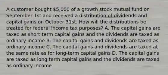 A customer bought 5,000 of a growth stock mutual fund on September 1st and received a distribution of dividends and capital gains on October 31st. How will the distributions be treated for federal income tax purposes? A. The capital gains are taxed as short-term capital gains and the dividends are taxed as ordinary income B. The capital gains and dividends are taxed as ordinary income C. The capital gains and dividends are taxed at the same rate as for long-term capital gains D. The capital gains are taxed as long term capital gains and the dividends are taxed as ordinary income