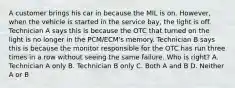 A customer brings his car in because the MIL is on. However, when the vehicle is started in the service bay, the light is off. Technician A says this is because the OTC that turned on the light is no longer in the PCM/ECM's memory. Technician B says this is because the monitor responsible for the OTC has run three times in a row without seeing the same failure. Who is right? A. Technician A only B. Technician B only C. Both A and B D. Neither A or B