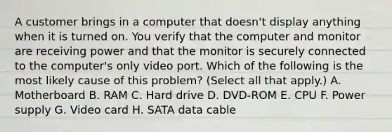 A customer brings in a computer that doesn't display anything when it is turned on. You verify that the computer and monitor are receiving power and that the monitor is securely connected to the computer's only video port. Which of the following is the most likely cause of this problem? (Select all that apply.) A. Motherboard B. RAM C. Hard drive D. DVD-ROM E. CPU F. Power supply G. Video card H. SATA data cable