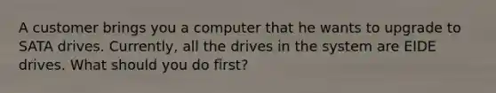 A customer brings you a computer that he wants to upgrade to SATA drives. Currently, all the drives in the system are EIDE drives. What should you do first?