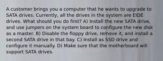 A customer brings you a computer that he wants to upgrade to SATA drives. Currently, all the drives in the system are EIDE drives. What should you do first? A) Install the new SATA drive, and use jumpers on the system board to configure the new disk as a master. B) Disable the floppy drive, remove it, and install a second SATA drive in that bay. C) Install as SSD drive and configure it manually. D) Make sure that the motherboard will support SATA drives.