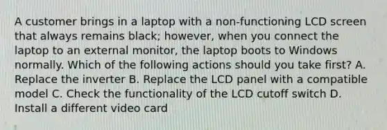 A customer brings in a laptop with a non-functioning LCD screen that always remains black; however, when you connect the laptop to an external monitor, the laptop boots to Windows normally. Which of the following actions should you take first? A. Replace the inverter B. Replace the LCD panel with a compatible model C. Check the functionality of the LCD cutoff switch D. Install a different video card