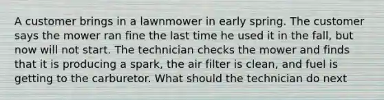 A customer brings in a lawnmower in early spring. The customer says the mower ran fine the last time he used it in the fall, but now will not start. The technician checks the mower and finds that it is producing a spark, the air filter is clean, and fuel is getting to the carburetor. What should the technician do next