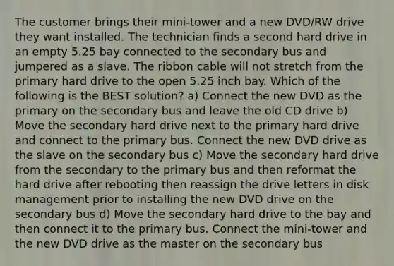 The customer brings their mini-tower and a new DVD/RW drive they want installed. The technician finds a second hard drive in an empty 5.25 bay connected to the secondary bus and jumpered as a slave. The ribbon cable will not stretch from the primary hard drive to the open 5.25 inch bay. Which of the following is the BEST solution? a) Connect the new DVD as the primary on the secondary bus and leave the old CD drive b) Move the secondary hard drive next to the primary hard drive and connect to the primary bus. Connect the new DVD drive as the slave on the secondary bus c) Move the secondary hard drive from the secondary to the primary bus and then reformat the hard drive after rebooting then reassign the drive letters in disk management prior to installing the new DVD drive on the secondary bus d) Move the secondary hard drive to the bay and then connect it to the primary bus. Connect the mini-tower and the new DVD drive as the master on the secondary bus