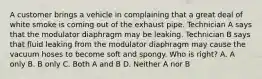 A customer brings a vehicle in complaining that a great deal of white smoke is coming out of the exhaust pipe. Technician A says that the modulator diaphragm may be leaking. Technician B says that fluid leaking from the modulator diaphragm may cause the vacuum hoses to become soft and spongy. Who is right? A. A only B. B only C. Both A and B D. Neither A nor B