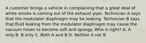 A customer brings a vehicle in complaining that a great deal of white smoke is coming out of the exhaust pipe. Technician A says that the modulator diaphragm may be leaking. Technician B says that fluid leaking from the modulator diaphragm may cause the vacuum hoses to become soft and spongy. Who is right? A. A only B. B only C. Both A and B D. Neither A nor B