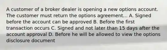 A customer of a broker dealer is opening a new options account. The customer must return the options agreement... A. Signed before the account can be approved B. Before the first transaction occurs C. Signed and not later than 15 days after the account approval D. Before he will be allowed to view the options disclosure document