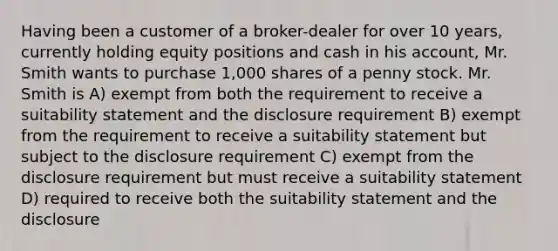 Having been a customer of a broker-dealer for over 10 years, currently holding equity positions and cash in his account, Mr. Smith wants to purchase 1,000 shares of a penny stock. Mr. Smith is A) exempt from both the requirement to receive a suitability statement and the disclosure requirement B) exempt from the requirement to receive a suitability statement but subject to the disclosure requirement C) exempt from the disclosure requirement but must receive a suitability statement D) required to receive both the suitability statement and the disclosure