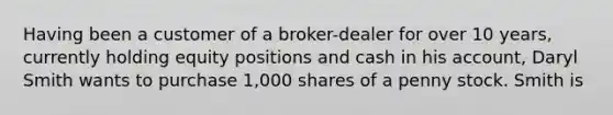 Having been a customer of a broker-dealer for over 10 years, currently holding equity positions and cash in his account, Daryl Smith wants to purchase 1,000 shares of a penny stock. Smith is