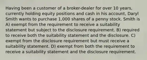 Having been a customer of a broker-dealer for over 10 years, currently holding equity positions and cash in his account, Daryl Smith wants to purchase 1,000 shares of a penny stock. Smith is A) exempt from the requirement to receive a suitability statement but subject to the disclosure requirement. B) required to receive both the suitability statement and the disclosure. C) exempt from the disclosure requirement but must receive a suitability statement. D) exempt from both the requirement to receive a suitability statement and the disclosure requirement.