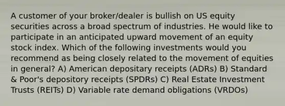 A customer of your broker/dealer is bullish on US equity securities across a broad spectrum of industries. He would like to participate in an anticipated upward movement of an equity stock index. Which of the following investments would you recommend as being closely related to the movement of equities in general? A) American depositary receipts (ADRs) B) Standard & Poor's depository receipts (SPDRs) C) Real Estate Investment Trusts (REITs) D) Variable rate demand obligations (VRDOs)