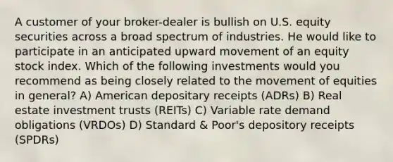 A customer of your broker-dealer is bullish on U.S. equity securities across a broad spectrum of industries. He would like to participate in an anticipated upward movement of an equity stock index. Which of the following investments would you recommend as being closely related to the movement of equities in general? A) American depositary receipts (ADRs) B) Real estate investment trusts (REITs) C) Variable rate demand obligations (VRDOs) D) Standard & Poor's depository receipts (SPDRs)