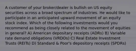 A customer of your broker/dealer is bullish on US equity securities across a broad spectrum of industries. He would like to participate in an anticipated upward movement of an equity stock index. Which of the following investments would you recommend as being closely related to the movement of equities in general? A) American depositary receipts (ADRs) B) Variable rate demand obligations (VRDOs) C) Real Estate Investment Trusts (REITs) D) Standard & Poor's depository receipts (SPDRs)