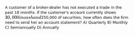 A customer of a broker-dealer has not executed a trade in the past 18 months. If the customer's account currently shows 30,000 in cash and250,000 of securities, how often does the firm need to send her an account statement? A) Quarterly B) Monthly C) Semiannually D) Annually