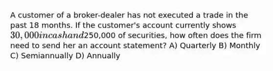 A customer of a broker-dealer has not executed a trade in the past 18 months. If the customer's account currently shows 30,000 in cash and250,000 of securities, how often does the firm need to send her an account statement? A) Quarterly B) Monthly C) Semiannually D) Annually