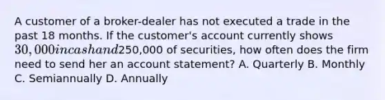 A customer of a broker-dealer has not executed a trade in the past 18 months. If the customer's account currently shows 30,000 in cash and250,000 of securities, how often does the firm need to send her an account statement? A. Quarterly B. Monthly C. Semiannually D. Annually