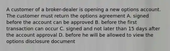 A customer of a broker-dealer is opening a new options account. The customer must return the options agreement A. signed before the account can be approved B. before the first transaction can occur C. signed and not later than 15 days after the account approval D. before he will be allowed to view the options disclosure document