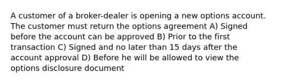 A customer of a broker-dealer is opening a new options account. The customer must return the options agreement A) Signed before the account can be approved B) Prior to the first transaction C) Signed and no later than 15 days after the account approval D) Before he will be allowed to view the options disclosure document