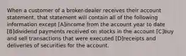 When a customer of a broker-dealer receives their account statement, that statement will contain all of the following information except [A]income from the account year to date [B]dividend payments received on stocks in the account [C]buy and sell transactions that were executed [D]receipts and deliveries of securities for the account.