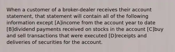 When a customer of a broker-dealer receives their account statement, that statement will contain all of the following information except [A]income from the account year to date [B]dividend payments received on stocks in the account [C]buy and sell transactions that were executed [D]receipts and deliveries of securities for the account.