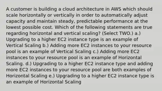 A customer is building a cloud architecture in AWS which should scale horizontally or vertically in order to automatically adjust capacity and maintain steady, predictable performance at the lowest possible cost. Which of the following statements are true regarding horizontal and vertical scaling? (Select TWO.) a.) Upgrading to a higher EC2 instance type is an example of Vertical Scaling b.) Adding more EC2 instances to your resource pool is an example of Vertical Scaling c.) Adding more EC2 instances to your resource pool is an example of Horizontal Scaling. d.) Upgrading to a higher EC2 instance type and adding more EC2 instances to your resource pool are both examples of Horizontal Scaling e.) Upgrading to a higher EC2 instance type is an example of Horizontal Scaling