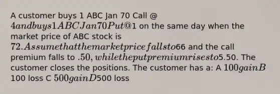 A customer buys 1 ABC Jan 70 Call @ 4 and buys 1 ABC Jan 70 Put @1 on the same day when the market price of ABC stock is 72. Assume that the market price falls to66 and the call premium falls to .50, while the put premium rises to5.50. The customer closes the positions. The customer has a: A 100 gain B100 loss C 500 gain D500 loss