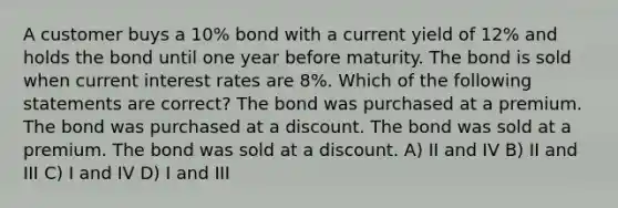 A customer buys a 10% bond with a current yield of 12% and holds the bond until one year before maturity. The bond is sold when current interest rates are 8%. Which of the following statements are correct? The bond was purchased at a premium. The bond was purchased at a discount. The bond was sold at a premium. The bond was sold at a discount. A) II and IV B) II and III C) I and IV D) I and III