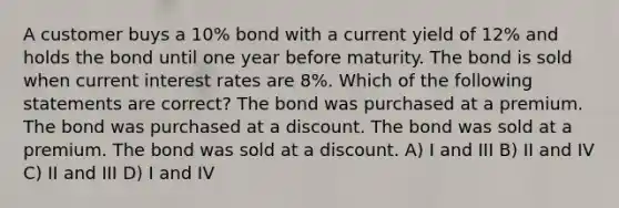 A customer buys a 10% bond with a current yield of 12% and holds the bond until one year before maturity. The bond is sold when current interest rates are 8%. Which of the following statements are correct? The bond was purchased at a premium. The bond was purchased at a discount. The bond was sold at a premium. The bond was sold at a discount. A) I and III B) II and IV C) II and III D) I and IV