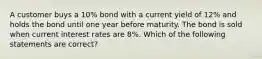 A customer buys a 10% bond with a current yield of 12% and holds the bond until one year before maturity. The bond is sold when current interest rates are 8%. Which of the following statements are correct?