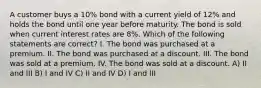 A customer buys a 10% bond with a current yield of 12% and holds the bond until one year before maturity. The bond is sold when current interest rates are 8%. Which of the following statements are correct? I. The bond was purchased at a premium. II. The bond was purchased at a discount. III. The bond was sold at a premium. IV. The bond was sold at a discount. A) II and III B) I and IV C) II and IV D) I and III