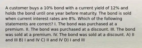 A customer buys a 10% bond with a current yield of 12% and holds the bond until one year before maturity. The bond is sold when current interest rates are 8%. Which of the following statements are correct? I. The bond was purchased at a premium. II. The bond was purchased at a discount. III. The bond was sold at a premium. IV. The bond was sold at a discount. A) II and III B) I and IV C) II and IV D) I and III