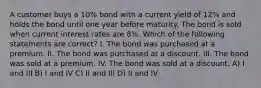 A customer buys a 10% bond with a current yield of 12% and holds the bond until one year before maturity. The bond is sold when current interest rates are 8%. Which of the following statements are correct? I. The bond was purchased at a premium. II. The bond was purchased at a discount. III. The bond was sold at a premium. IV. The bond was sold at a discount. A) I and III B) I and IV C) II and III D) II and IV