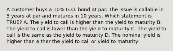 A customer buys a 10% G.O. bond at par. The issue is callable in 5 years at par and matures in 10 years. Which statement is TRUE? A. The yield to call is higher than the yield to maturity B. The yield to call is lower than the yield to maturity C. The yield to call is the same as the yield to maturity D. The nominal yield is higher than either the yield to call or yield to maturity