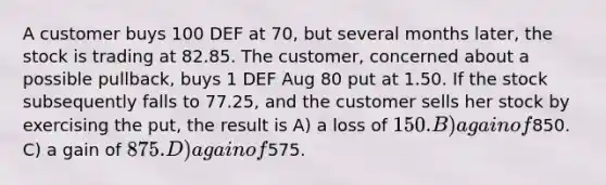 A customer buys 100 DEF at 70, but several months later, the stock is trading at 82.85. The customer, concerned about a possible pullback, buys 1 DEF Aug 80 put at 1.50. If the stock subsequently falls to 77.25, and the customer sells her stock by exercising the put, the result is A) a loss of 150. B) a gain of850. C) a gain of 875. D) a gain of575.