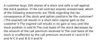 A customer buys 100 shares of a stock and sells a call against the stock position. If the call contract expires unexercised, which of the following statements are TRUE regarding the tax consequence of the stock and option positions for the customer? I The expired call results in a short term capital gain to the customer II The expired call results in no gain or loss until the stock position is sold III The cost basis of the stock decreases by the amount of the call premium received IV The cost basis of the stock is unaffected by the call premium received A I and III B I and IV C II and III D II and IV