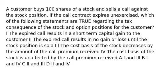 A customer buys 100 shares of a stock and sells a call against the stock position. If the call contract expires unexercised, which of the following statements are TRUE regarding the tax consequence of the stock and option positions for the customer? I The expired call results in a short term capital gain to the customer II The expired call results in no gain or loss until the stock position is sold III The cost basis of the stock decreases by the amount of the call premium received IV The cost basis of the stock is unaffected by the call premium received A I and III B I and IV C II and III D II and IV