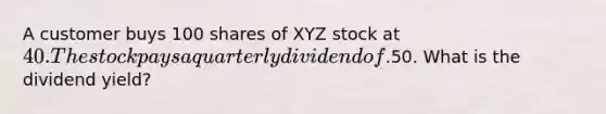 A customer buys 100 shares of XYZ stock at 40. The stock pays a quarterly dividend of.50. What is the dividend yield?